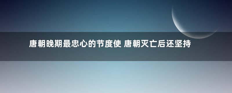 唐朝晚期最忠心的节度使 唐朝灭亡后还坚持为唐报仇